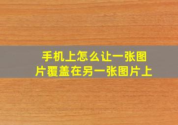 手机上怎么让一张图片覆盖在另一张图片上