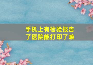 手机上有检验报告了医院能打印了嘛