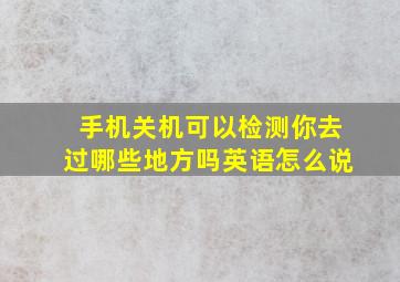 手机关机可以检测你去过哪些地方吗英语怎么说