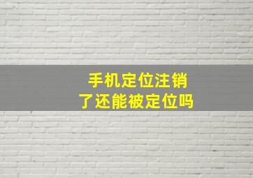 手机定位注销了还能被定位吗