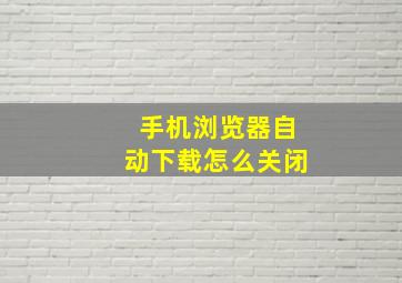 手机浏览器自动下载怎么关闭