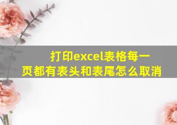 打印excel表格每一页都有表头和表尾怎么取消