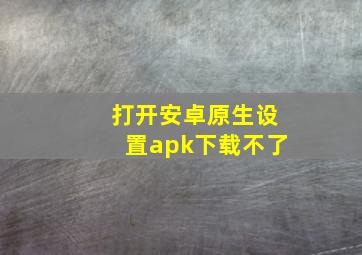 打开安卓原生设置apk下载不了