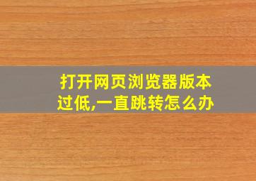 打开网页浏览器版本过低,一直跳转怎么办