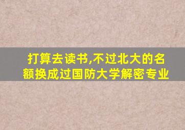 打算去读书,不过北大的名额换成过国防大学解密专业