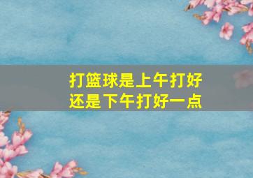 打篮球是上午打好还是下午打好一点