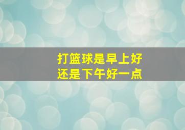 打篮球是早上好还是下午好一点