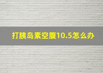 打胰岛素空腹10.5怎么办