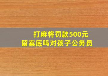 打麻将罚款500元留案底吗对孩子公务员