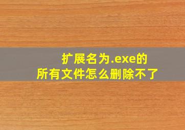 扩展名为.exe的所有文件怎么删除不了