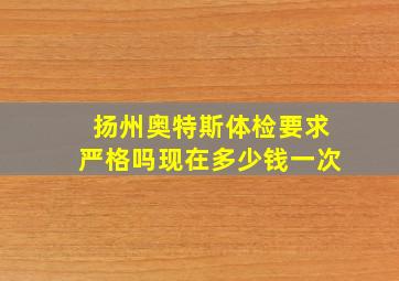 扬州奥特斯体检要求严格吗现在多少钱一次