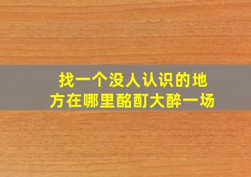 找一个没人认识的地方在哪里酩酊大醉一场