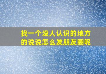 找一个没人认识的地方的说说怎么发朋友圈呢