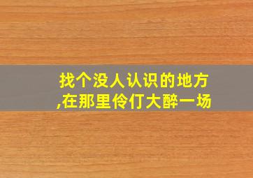 找个没人认识的地方,在那里伶仃大醉一场