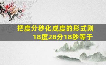 把度分秒化成度的形式则18度28分18秒等于