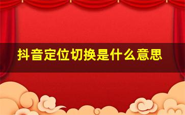 抖音定位切换是什么意思