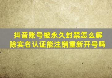 抖音账号被永久封禁怎么解除实名认证能注销重新开号吗