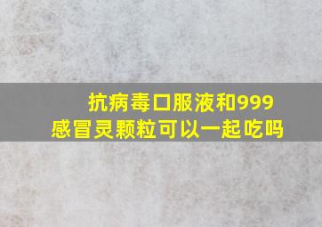 抗病毒口服液和999感冒灵颗粒可以一起吃吗