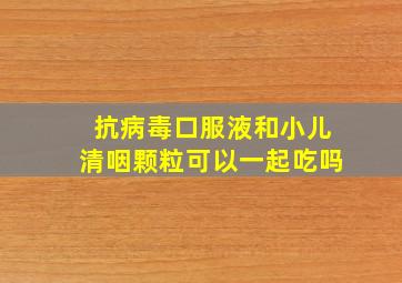 抗病毒口服液和小儿清咽颗粒可以一起吃吗