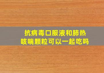 抗病毒口服液和肺热咳喘颗粒可以一起吃吗