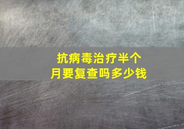 抗病毒治疗半个月要复查吗多少钱