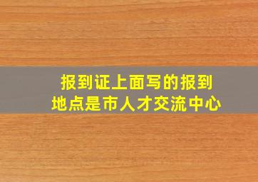 报到证上面写的报到地点是市人才交流中心