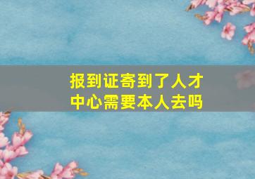 报到证寄到了人才中心需要本人去吗