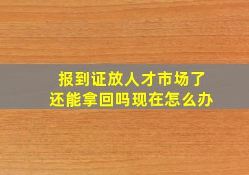 报到证放人才市场了还能拿回吗现在怎么办