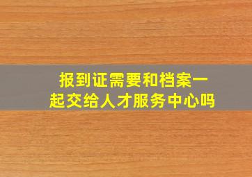 报到证需要和档案一起交给人才服务中心吗