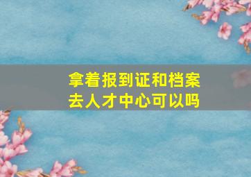 拿着报到证和档案去人才中心可以吗