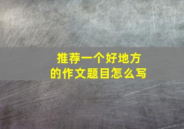 推荐一个好地方的作文题目怎么写