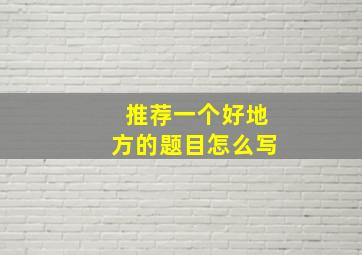 推荐一个好地方的题目怎么写