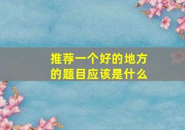 推荐一个好的地方的题目应该是什么