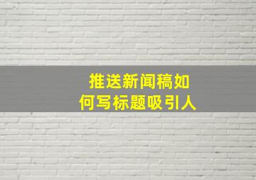 推送新闻稿如何写标题吸引人