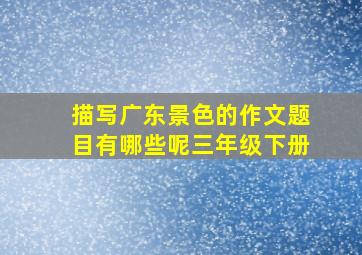 描写广东景色的作文题目有哪些呢三年级下册