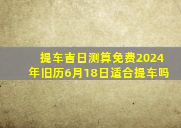 提车吉日测算免费2024年旧历6月18日适合提车吗