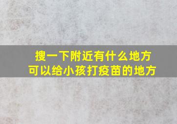 搜一下附近有什么地方可以给小孩打疫苗的地方