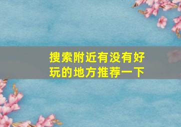 搜索附近有没有好玩的地方推荐一下