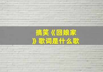 搞笑《回娘家》歌词是什么歌