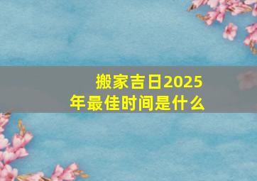 搬家吉日2025年最佳时间是什么