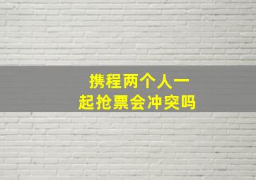 携程两个人一起抢票会冲突吗