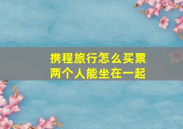 携程旅行怎么买票两个人能坐在一起