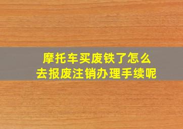 摩托车买废铁了怎么去报废注销办理手续呢