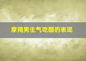 摩羯男生气吃醋的表现