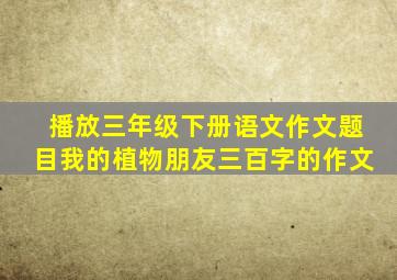 播放三年级下册语文作文题目我的植物朋友三百字的作文