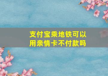 支付宝乘地铁可以用亲情卡不付款吗