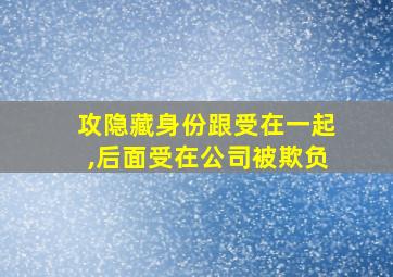 攻隐藏身份跟受在一起,后面受在公司被欺负