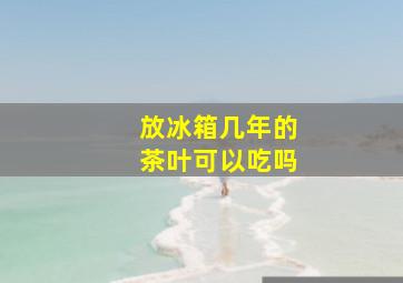 放冰箱几年的茶叶可以吃吗