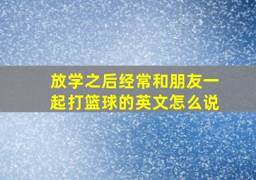 放学之后经常和朋友一起打篮球的英文怎么说