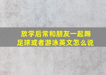 放学后常和朋友一起踢足球或者游泳英文怎么说